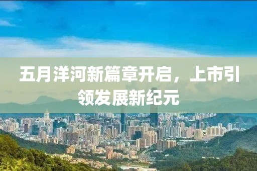 五月洋河新篇章开启，上市引领发展新纪元