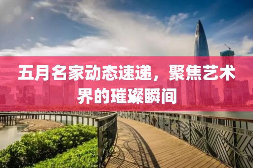 五月名家动态速递，聚焦艺术界的璀璨瞬间