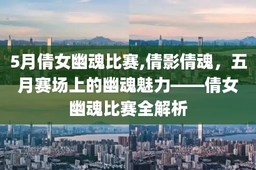 5月倩女幽魂比赛,倩影倩魂，五月赛场上的幽魂魅力——倩女幽魂比赛全解析