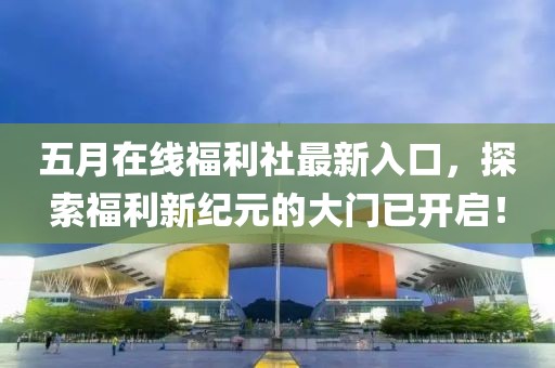 五月在线福利社最新入口，探索福利新纪元的大门已开启！
