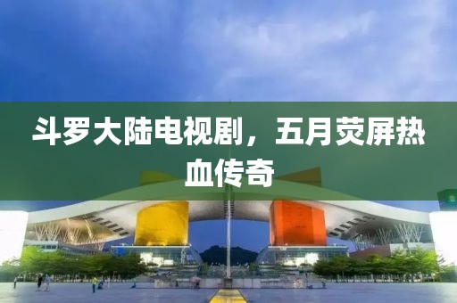斗罗大陆电视剧，五月荧屏热血传奇