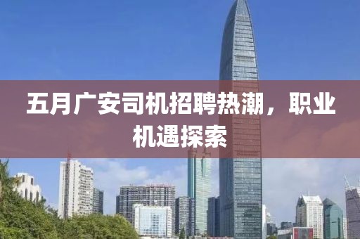 五月广安司机招聘热潮，职业机遇探索