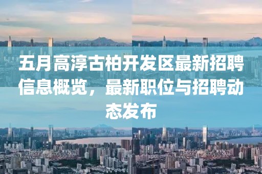 五月高淳古柏开发区最新招聘信息概览，最新职位与招聘动态发布