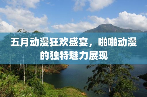 五月动漫狂欢盛宴，啪啪动漫的独特魅力展现