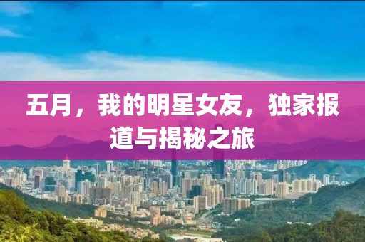 五月，我的明星女友，独家报道与揭秘之旅