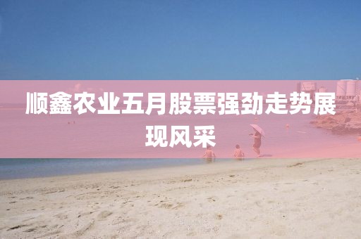 顺鑫农业五月股票强劲走势展现风采