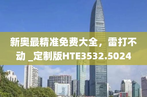 新奥最精准免费大全，雷打不动 _定制版HTE3532.5024
