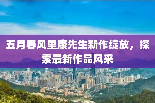 五月春风里康先生新作绽放，探索最新作品风采