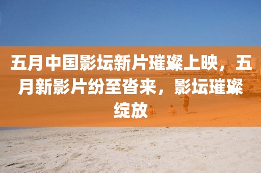 五月中国影坛新片璀璨上映，五月新影片纷至沓来，影坛璀璨绽放
