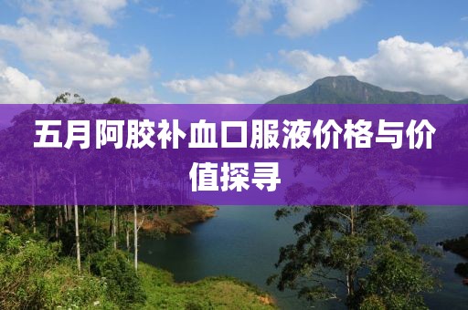 五月阿胶补血口服液价格与价值探寻