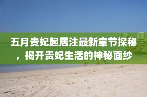 五月贵妃起居注最新章节探秘，揭开贵妃生活的神秘面纱