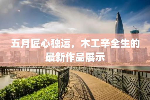 五月匠心独运，木工辛全生的最新作品展示
