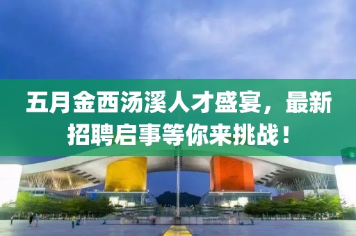 五月金西汤溪人才盛宴，最新招聘启事等你来挑战！