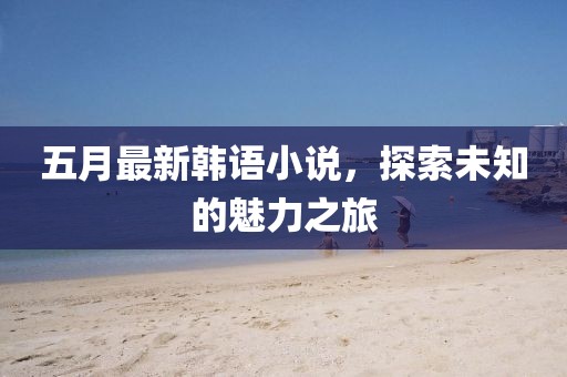五月最新韩语小说，探索未知的魅力之旅