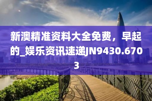 新澳精准资料大全免费，早起的_娱乐资讯速递JN9430.6703