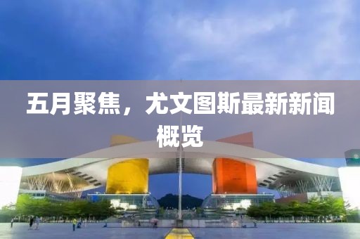 五月聚焦，尤文图斯最新新闻概览