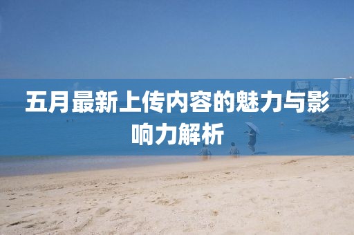 五月最新上传内容的魅力与影响力解析