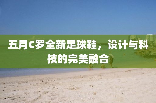 五月C罗全新足球鞋，设计与科技的完美融合