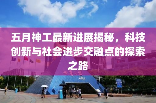 五月神工最新进展揭秘，科技创新与社会进步交融点的探索之路