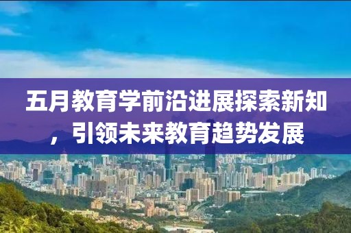 五月教育学前沿进展探索新知，引领未来教育趋势发展