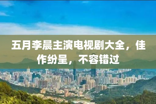 五月李晨主演电视剧大全，佳作纷呈，不容错过