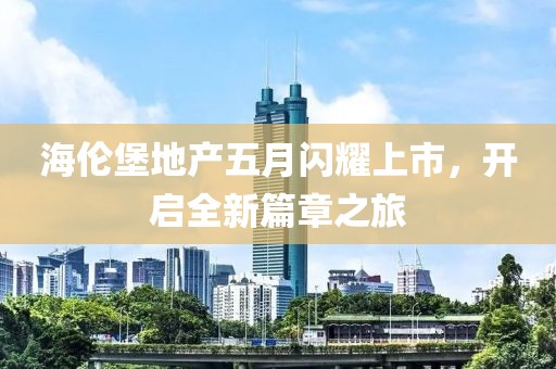 海伦堡地产五月闪耀上市，开启全新篇章之旅