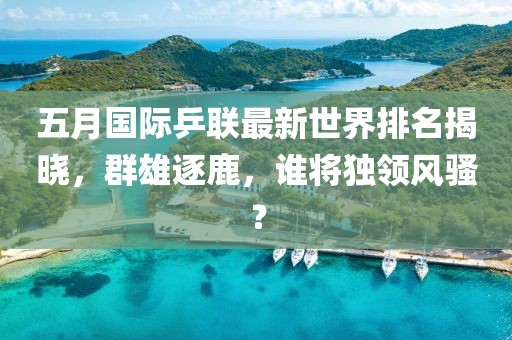 五月国际乒联最新世界排名揭晓，群雄逐鹿，谁将独领风骚？