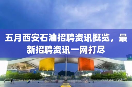 五月西安石油招聘资讯概览，最新招聘资讯一网打尽