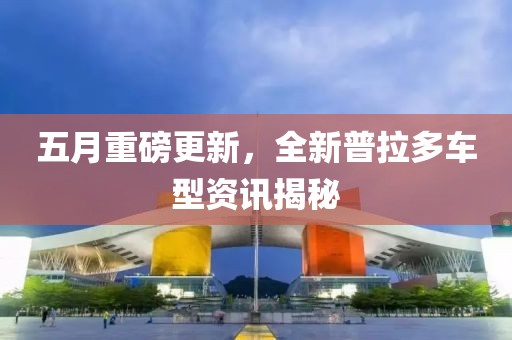 五月重磅更新，全新普拉多车型资讯揭秘