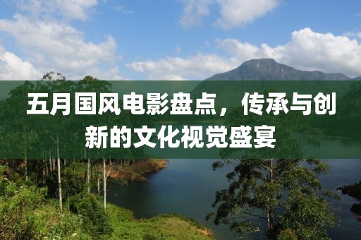 五月国风电影盘点，传承与创新的文化视觉盛宴