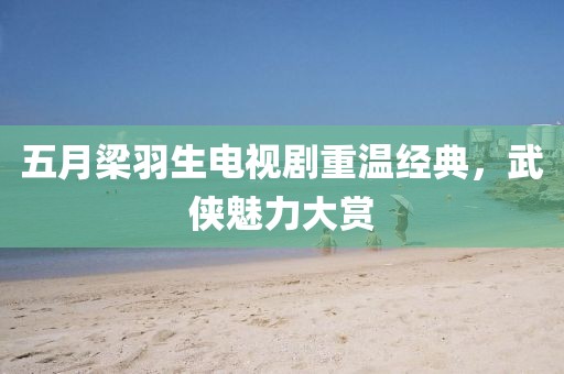 五月梁羽生电视剧重温经典，武侠魅力大赏