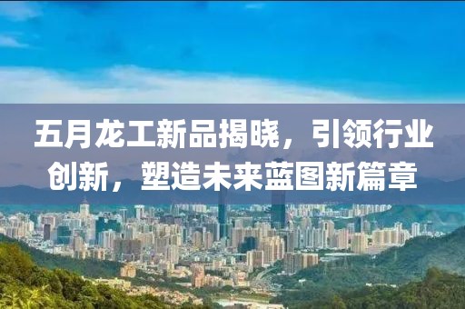 五月龙工新品揭晓，引领行业创新，塑造未来蓝图新篇章