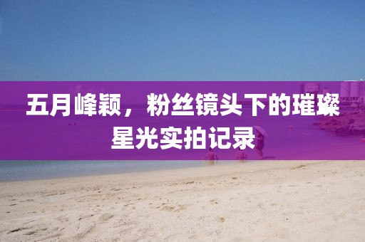 五月峰颖，粉丝镜头下的璀璨星光实拍记录
