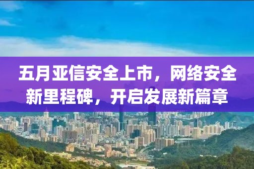 五月亚信安全上市，网络安全新里程碑，开启发展新篇章