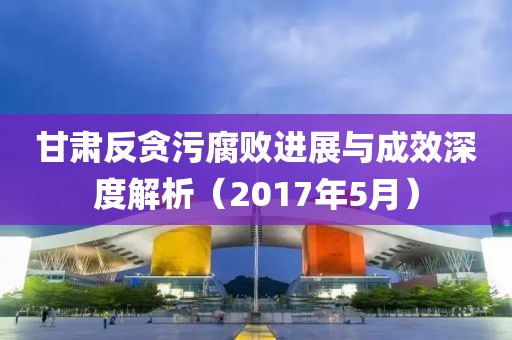 甘肃反贪污腐败进展与成效深度解析（2017年5月）