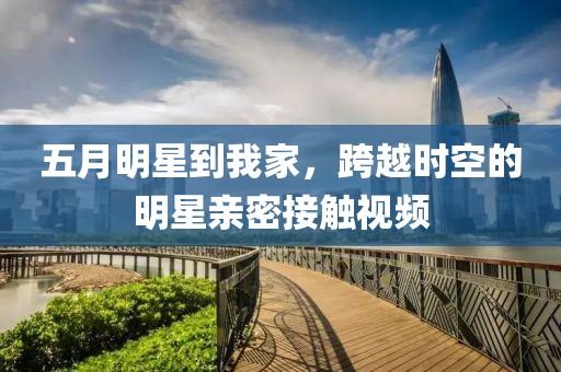 五月明星到我家，跨越时空的明星亲密接触视频