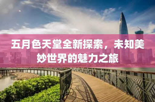 五月色天堂全新探索，未知美妙世界的魅力之旅