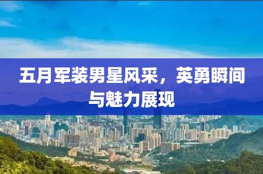五月军装男星风采，英勇瞬间与魅力展现