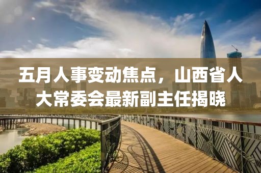 五月人事变动焦点，山西省人大常委会最新副主任揭晓