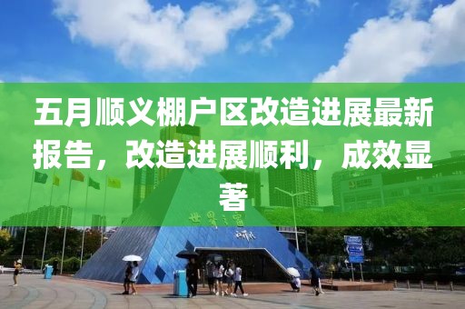 五月顺义棚户区改造进展最新报告，改造进展顺利，成效显著