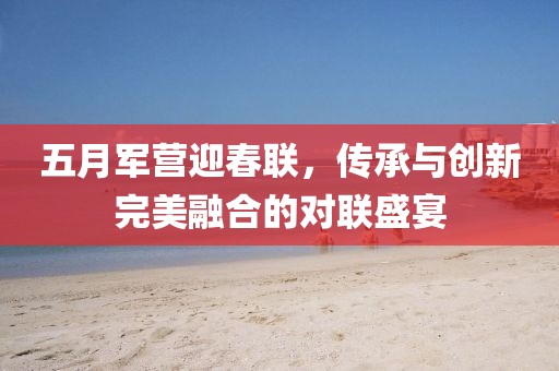 五月军营迎春联，传承与创新完美融合的对联盛宴