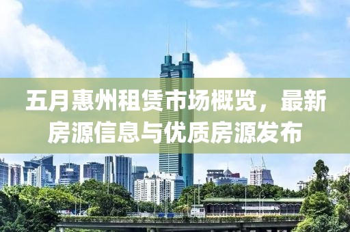 五月惠州租赁市场概览，最新房源信息与优质房源发布