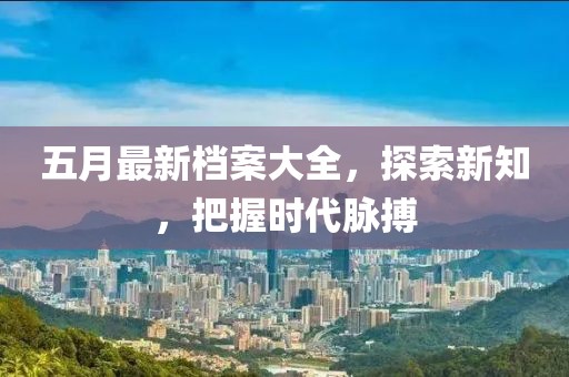 五月最新档案大全，探索新知，把握时代脉搏