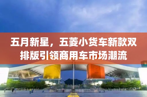 五月新星，五菱小货车新款双排版引领商用车市场潮流