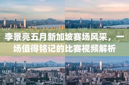 李景亮五月新加坡赛场风采，一场值得铭记的比赛视频解析