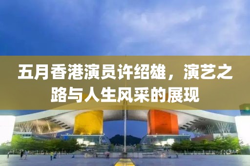 五月香港演员许绍雄，演艺之路与人生风采的展现