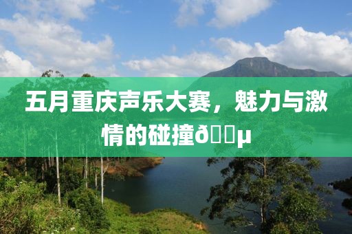 五月重庆声乐大赛，魅力与激情的碰撞🎵