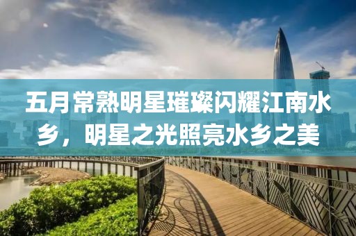 五月常熟明星璀璨闪耀江南水乡，明星之光照亮水乡之美