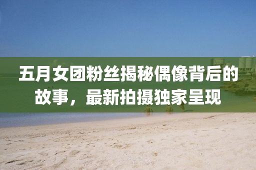 五月女团粉丝揭秘偶像背后的故事，最新拍摄独家呈现