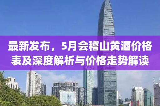 最新发布，5月会稽山黄酒价格表及深度解析与价格走势解读